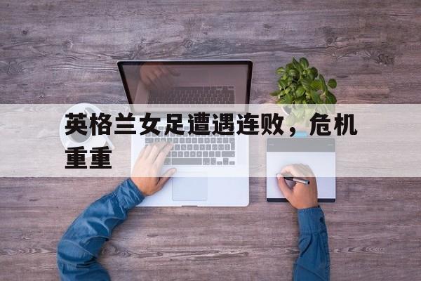 九州平台-英格兰女足遭遇连败，危机重重(英格兰女足遭遇连败,危机重重而亡)