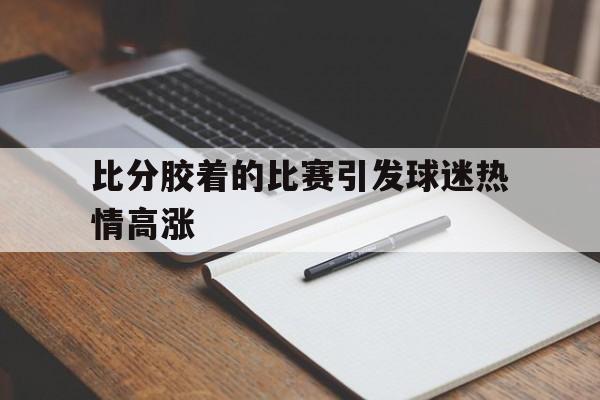 九州平台-包含比分胶着的比赛引发球迷热情高涨的词条