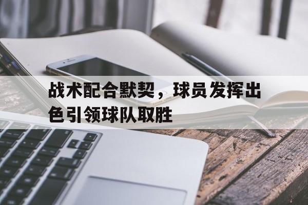 战术配合默契，球员发挥出色引领球队取胜(战术配合默契,球员发挥出色引领球队取胜的作用)