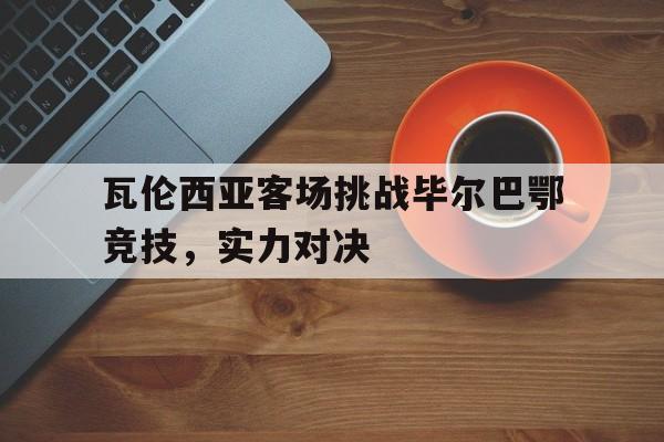 九州娱乐-瓦伦西亚客场挑战毕尔巴鄂竞技，实力对决