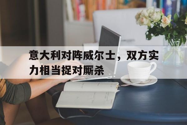 九州平台-包含意大利对阵威尔士，双方实力相当捉对厮杀的词条