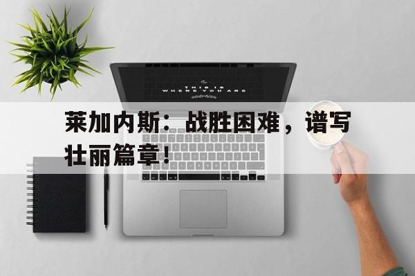 九州娱乐-莱加内斯：战胜困难，谱写壮丽篇章！的简单介绍